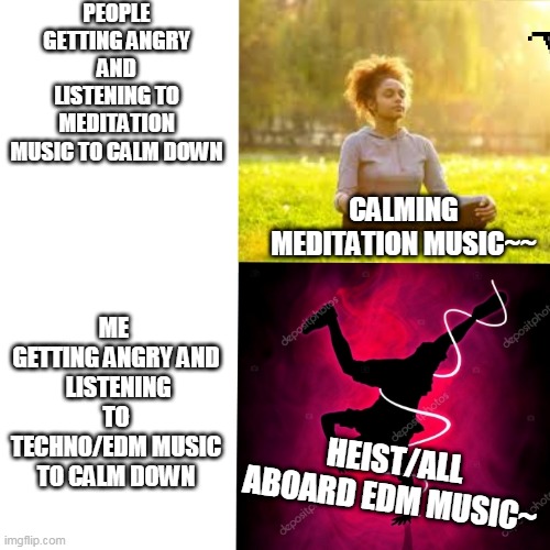 Music Meme | PEOPLE GETTING ANGRY AND LISTENING TO MEDITATION MUSIC TO CALM DOWN; ME 
GETTING ANGRY AND
 LISTENING TO TECHNO/EDM MUSIC TO CALM DOWN; CALMING MEDITATION MUSIC~~; HEIST/ALL ABOARD EDM MUSIC~ | image tagged in music meme | made w/ Imgflip meme maker