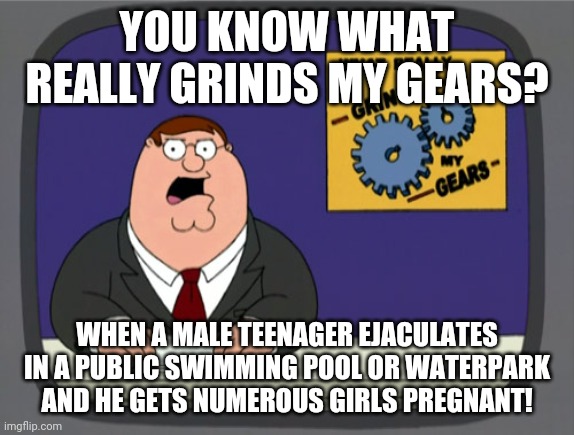 "Bruh, why u do it, male teen?" | YOU KNOW WHAT REALLY GRINDS MY GEARS? WHEN A MALE TEENAGER EJACULATES IN A PUBLIC SWIMMING POOL OR WATERPARK AND HE GETS NUMEROUS GIRLS PREGNANT! | image tagged in memes,peter griffin news,ejaculation,teenagers,swimming pool,pregnant | made w/ Imgflip meme maker