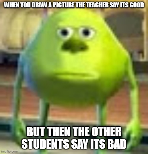 Sully Wazowski | WHEN YOU DRAW A PICTURE THE TEACHER SAY ITS GOOD; BUT THEN THE OTHER STUDENTS SAY ITS BAD | image tagged in sully wazowski | made w/ Imgflip meme maker