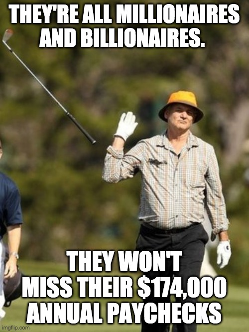 I GIVE UP | THEY'RE ALL MILLIONAIRES AND BILLIONAIRES. THEY WON'T MISS THEIR $174,000 ANNUAL PAYCHECKS | image tagged in i give up | made w/ Imgflip meme maker
