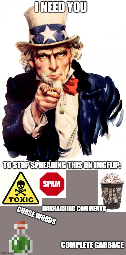 Anyone else fed up with this garbage? | I NEED YOU; TO STOP SPREADING THIS ON IMGFLIP:; HARRASSING COMMENTS; CURSE WORDS; COMPLETE GARBAGE | image tagged in memes,uncle sam,imgflip,garbage,stop,spam | made w/ Imgflip meme maker