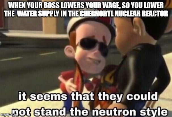 The neutron style | WHEN YOUR BOSS LOWERS YOUR WAGE, SO YOU LOWER THE  WATER SUPPLY IN THE CHERNOBYL NUCLEAR REACTOR | image tagged in the neutron style | made w/ Imgflip meme maker