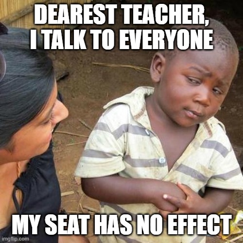 Third World Skeptical Kid | DEAREST TEACHER, I TALK TO EVERYONE; MY SEAT HAS NO EFFECT | image tagged in memes,third world skeptical kid | made w/ Imgflip meme maker