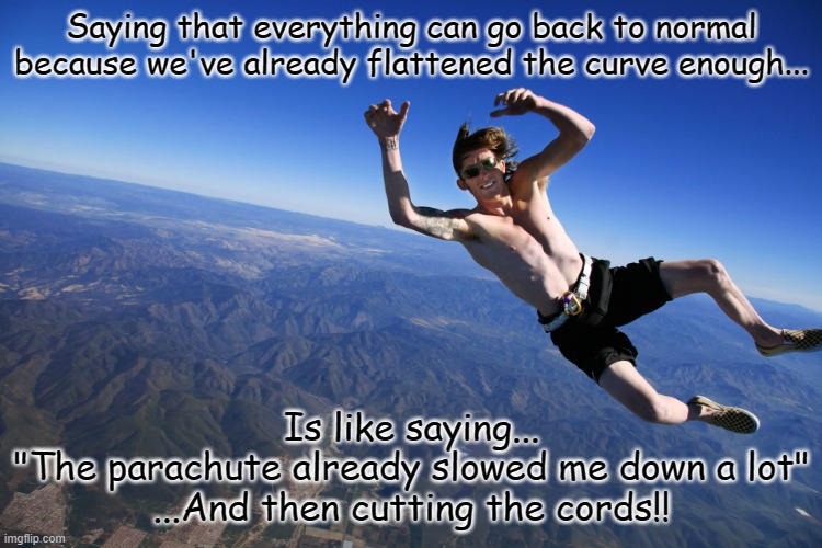 skydive without a parachute | Saying that everything can go back to normal because we've already flattened the curve enough... Is like saying...
"The parachute already slowed me down a lot"
...And then cutting the cords!! | image tagged in skydive without a parachute | made w/ Imgflip meme maker