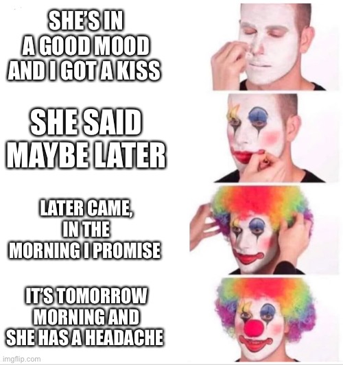 Clown Applying Makeup Meme | SHE’S IN A GOOD MOOD AND I GOT A KISS; SHE SAID MAYBE LATER; LATER CAME, IN THE MORNING I PROMISE; IT’S TOMORROW MORNING AND SHE HAS A HEADACHE | image tagged in clown applying makeup | made w/ Imgflip meme maker