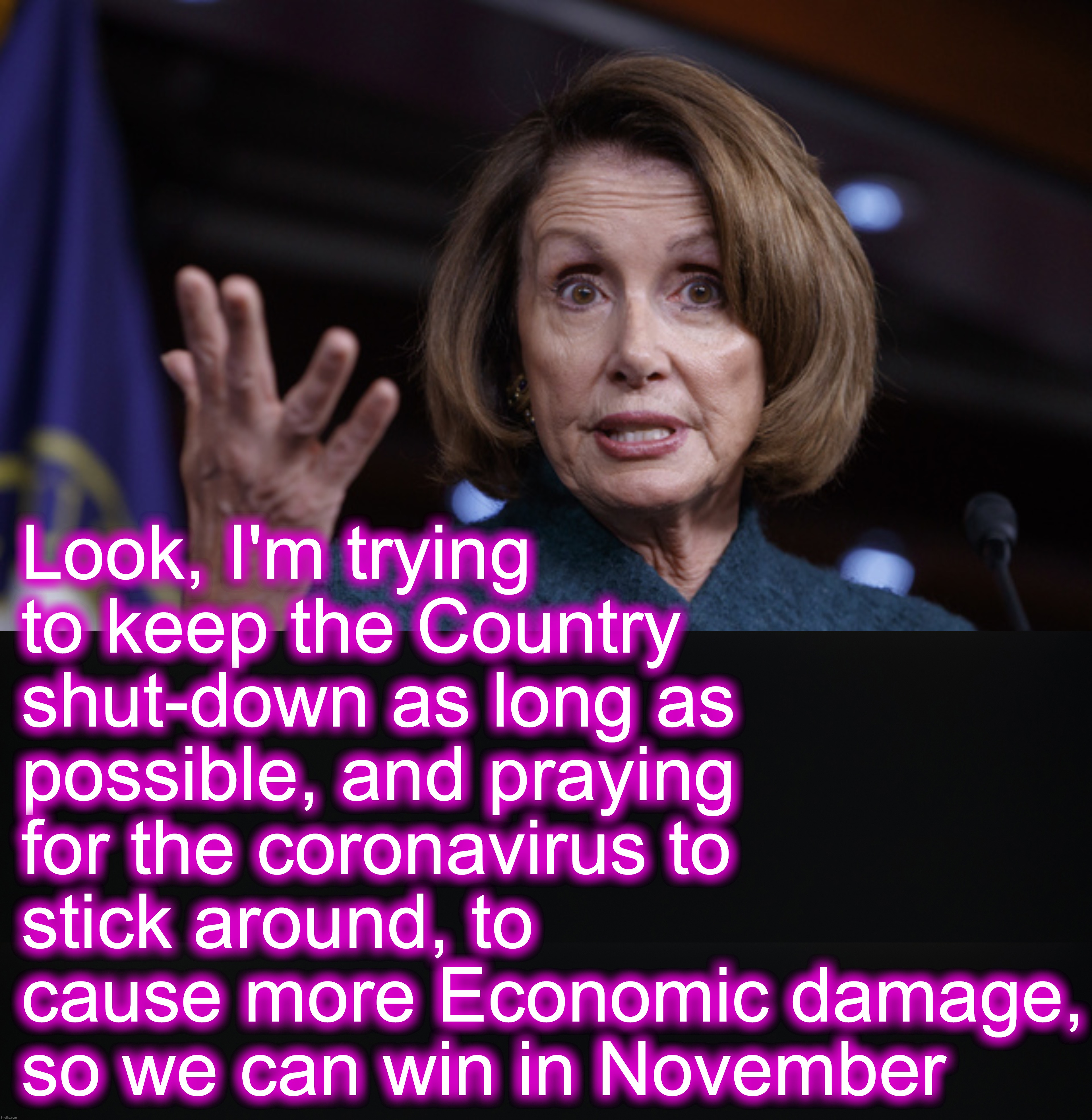 [warning: contains very little satire] | Look, I'm trying to keep the Country shut-down as long as possible, and praying for the coronavirus to stick around, to cause more Economic damage, so we can win in November | image tagged in good old nancy pelosi,ConservativeMemes | made w/ Imgflip meme maker