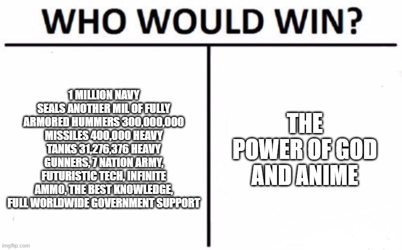 Who Would Win? | 1 MILLION NAVY SEALS ANOTHER MIL OF FULLY ARMORED HUMMERS 300,000,000 MISSILES 400,000 HEAVY TANKS 31,276,376 HEAVY GUNNERS, 7 NATION ARMY, FUTURISTIC TECH, INFINITE AMMO, THE BEST KNOWLEDGE, FULL WORLDWIDE GOVERNMENT SUPPORT; THE POWER OF GOD AND ANIME | image tagged in memes,who would win | made w/ Imgflip meme maker