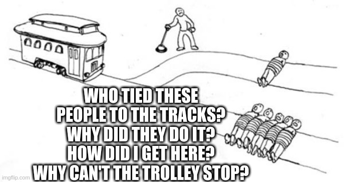 Trolley Problem | WHO TIED THESE PEOPLE TO THE TRACKS?
WHY DID THEY DO IT?
HOW DID I GET HERE?
WHY CAN'T THE TROLLEY STOP? | image tagged in trolley problem | made w/ Imgflip meme maker