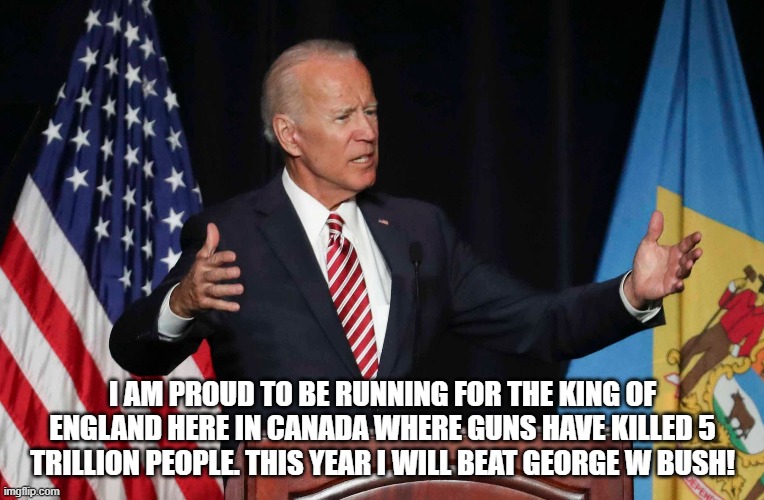 Sounds about right.... | I AM PROUD TO BE RUNNING FOR THE KING OF ENGLAND HERE IN CANADA WHERE GUNS HAVE KILLED 5 TRILLION PEOPLE. THIS YEAR I WILL BEAT GEORGE W BUSH! | image tagged in joe biden,confused,democrats,president | made w/ Imgflip meme maker