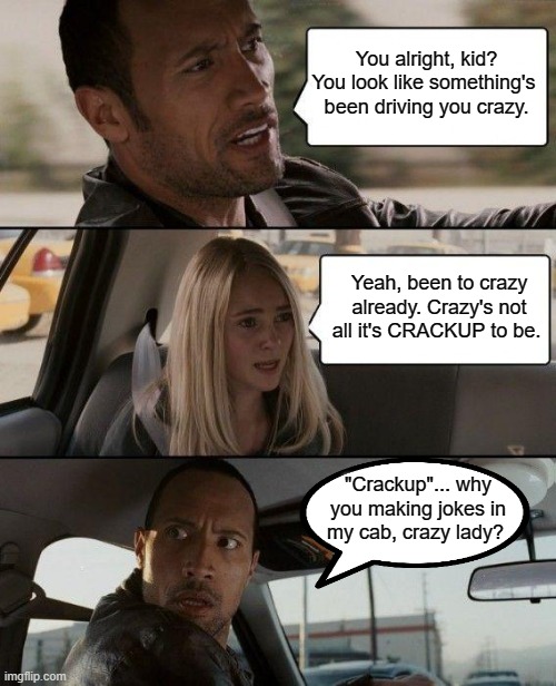 I've been to crazy. Not all it's crackup to be. | You alright, kid? You look like something's 
been driving you crazy. Yeah, been to crazy already. Crazy's not all it's CRACKUP to be. "Crackup"... why you making jokes in my cab, crazy lady? | image tagged in memes,the rock driving,crazy,play on words | made w/ Imgflip meme maker