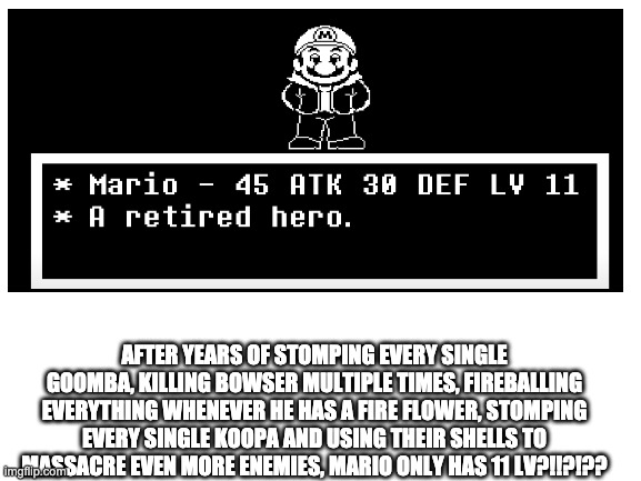 AFTER YEARS OF STOMPING EVERY SINGLE GOOMBA, KILLING BOWSER MULTIPLE TIMES, FIREBALLING EVERYTHING WHENEVER HE HAS A FIRE FLOWER, STOMPING EVERY SINGLE KOOPA AND USING THEIR SHELLS TO MASSACRE EVEN MORE ENEMIES, MARIO ONLY HAS 11 LV?!!?!?? | made w/ Imgflip meme maker