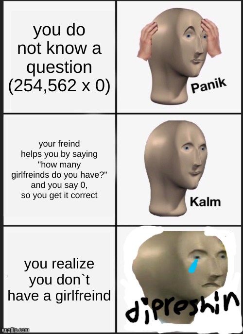 Panik Kalm Panik Meme | you do not know a question (254,562 x 0); your freind helps you by saying "how many girlfreinds do you have?" and you say 0, so you get it correct; you realize you don`t have a girlfreind | image tagged in memes,panik kalm panik | made w/ Imgflip meme maker
