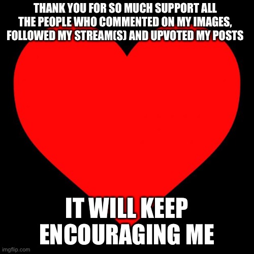 Thank you | THANK YOU FOR SO MUCH SUPPORT ALL THE PEOPLE WHO COMMENTED ON MY IMAGES, FOLLOWED MY STREAM(S) AND UPVOTED MY POSTS; IT WILL KEEP ENCOURAGING ME | image tagged in heart | made w/ Imgflip meme maker