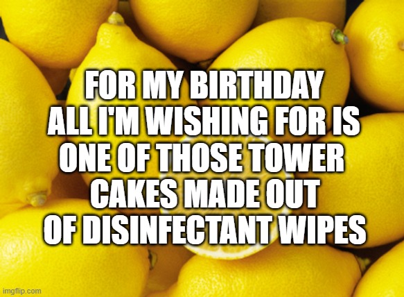 lemons | FOR MY BIRTHDAY ALL I'M WISHING FOR IS; ONE OF THOSE TOWER 
CAKES MADE OUT OF DISINFECTANT WIPES | image tagged in lemons | made w/ Imgflip meme maker
