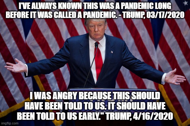 Which is it, President Best Brain? | I'VE ALWAYS KNOWN THIS WAS A PANDEMIC LONG BEFORE IT WAS CALLED A PANDEMIC. - TRUMP, 03/17/2020; I WAS ANGRY BECAUSE THIS SHOULD HAVE BEEN TOLD TO US. IT SHOULD HAVE BEEN TOLD TO US EARLY." TRUMP, 4/16/2020 | image tagged in donald trump,donald trump is an idiot,coronavirus | made w/ Imgflip meme maker