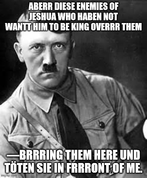 Adolf Hitler | ABERR DIESE ENEMIES OF JESHUA WHO HABEN NOT WANTT HIM TO BE KING OVERRR THEM; —BRRRING THEM HERE UND TÖTEN SIE IN FRRRONT OF ME. | image tagged in adolf hitler | made w/ Imgflip meme maker