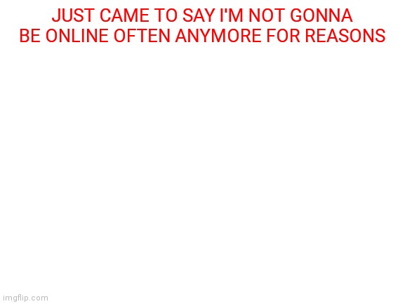 Don't ask why this is posted here | JUST CAME TO SAY I'M NOT GONNA BE ONLINE OFTEN ANYMORE FOR REASONS | image tagged in blank white template | made w/ Imgflip meme maker