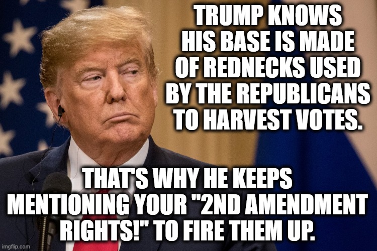 And they fall for it. | TRUMP KNOWS HIS BASE IS MADE OF REDNECKS USED BY THE REPUBLICANS TO HARVEST VOTES. THAT'S WHY HE KEEPS MENTIONING YOUR "2ND AMENDMENT RIGHTS!" TO FIRE THEM UP. | image tagged in donald trump,republicans,trump supporters,rednecks,2nd amendment,obvious | made w/ Imgflip meme maker