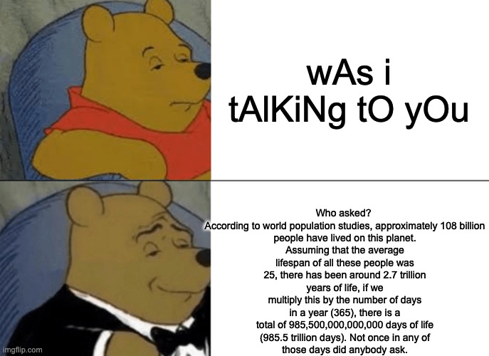 Tuxedo Winnie The Pooh | wAs i tAlKiNg tO yOu; Who asked? 

According to world population studies, approximately 108 billion people have lived on this planet. Assuming that the average lifespan of all these people was 25, there has been around 2.7 trillion
years of life, if we multiply this by the number of days in a year (365), there is a
total of 985,500,000,000,000 days of life
(985.5 trillion days). Not once in any of
those days did anybody ask. | image tagged in memes,tuxedo winnie the pooh | made w/ Imgflip meme maker