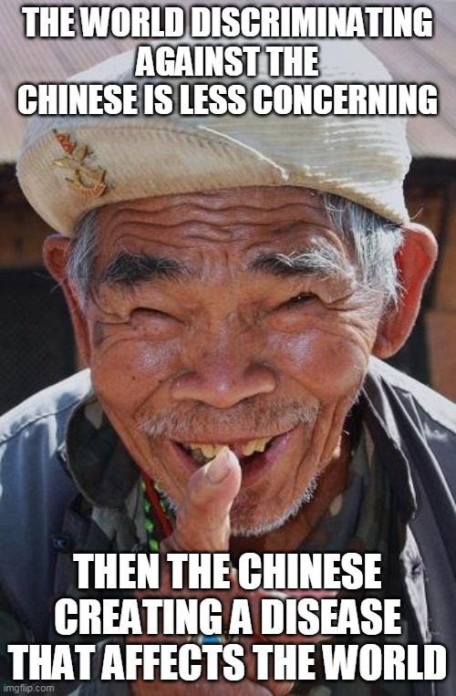 Funny old Chinese man 1 | THE WORLD DISCRIMINATING AGAINST THE CHINESE IS LESS CONCERNING THEN THE CHINESE CREATING A DISEASE THAT AFFECTS THE WORLD | image tagged in funny old chinese man 1 | made w/ Imgflip meme maker