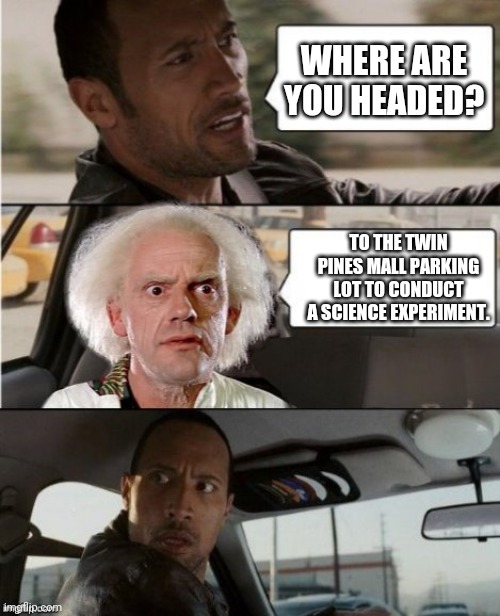 The Rock Driving Dr. Emmett Brown  | WHERE ARE YOU HEADED? TO THE TWIN PINES MALL PARKING LOT TO CONDUCT A SCIENCE EXPERIMENT. | image tagged in the rock driving dr emmett brown | made w/ Imgflip meme maker