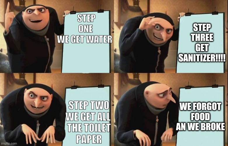 Gru's Plan | STEP THREE GET SANITIZER!!!! STEP ONE
WE GET WATER; STEP TWO
WE GET ALL 
THE TOILET
PAPER; WE FORGOT FOOD AN WE BROKE | image tagged in despicable me diabolical plan gru template | made w/ Imgflip meme maker