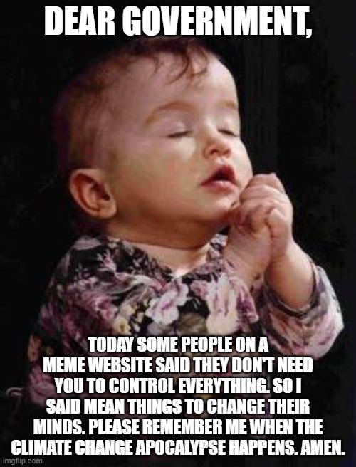 Baby Praying | DEAR GOVERNMENT, TODAY SOME PEOPLE ON A MEME WEBSITE SAID THEY DON'T NEED YOU TO CONTROL EVERYTHING. SO I SAID MEAN THINGS TO CHANGE THEIR MINDS. PLEASE REMEMBER ME WHEN THE CLIMATE CHANGE APOCALYPSE HAPPENS. AMEN. | image tagged in baby praying | made w/ Imgflip meme maker