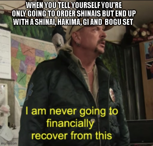 Joe Exotic Financially Recover | WHEN YOU TELL YOURSELF YOU'RE ONLY GOING TO ORDER SHINAIS BUT END UP WITH A SHINAI, HAKIMA, GI AND  BOGU SET | image tagged in joe exotic financially recover | made w/ Imgflip meme maker