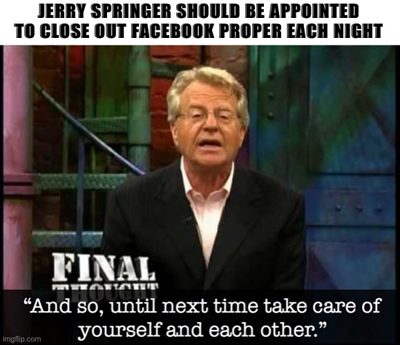 Springer FaceBook | JERRY SPRINGER SHOULD BE APPOINTED TO CLOSE OUT FACEBOOK PROPER EACH NIGHT | image tagged in facebook,jerry springer,funny,meme,twitter war,rant | made w/ Imgflip meme maker