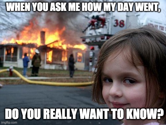 Disaster Girl Meme | WHEN YOU ASK ME HOW MY DAY WENT, DO YOU REALLY WANT TO KNOW? | image tagged in memes,disaster girl | made w/ Imgflip meme maker