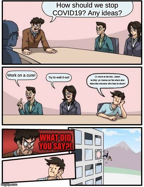 Boardroom Meeting Suggestion Meme | How should we stop COVID19? Any ideas? Work on a cure! Ur mom is fat bro. LIsten to this: yo mama so fat when she rides the elevator she has to down! Try to wait it out! WHAT DID YOU SAY?! | image tagged in memes,boardroom meeting suggestion | made w/ Imgflip meme maker