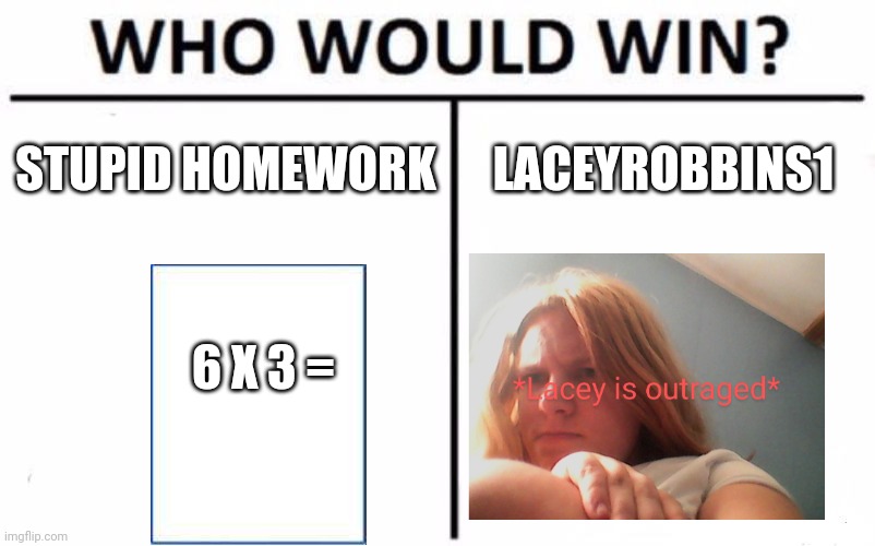 Stupid Homework v.s. LaceyRobbins1 | STUPID HOMEWORK; LACEYROBBINS1; 6 X 3 = | image tagged in memes,who would win | made w/ Imgflip meme maker