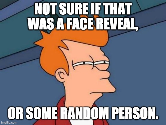 Futurama Fry Meme | NOT SURE IF THAT WAS A FACE REVEAL, OR SOME RANDOM PERSON. | image tagged in memes,futurama fry | made w/ Imgflip meme maker