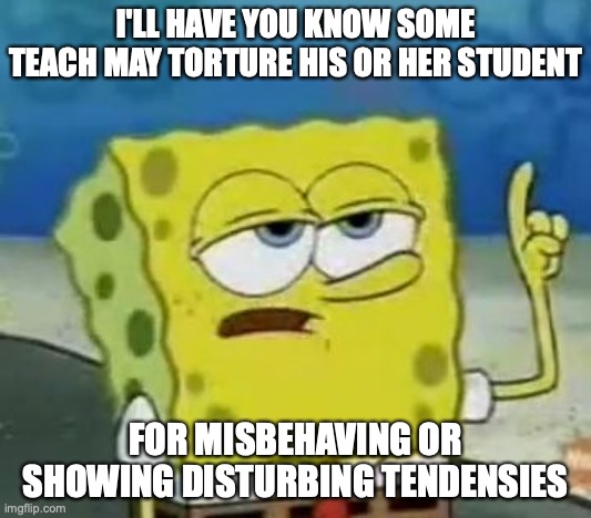 Teacher Torturing a Student | I'LL HAVE YOU KNOW SOME TEACH MAY TORTURE HIS OR HER STUDENT; FOR MISBEHAVING OR SHOWING DISTURBING TENDENSIES | image tagged in memes,i'll have you know spongebob,teacher,abuse | made w/ Imgflip meme maker