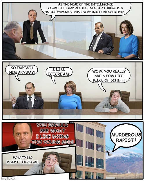 Schiff Boardroom Meeting Suggestion | AS THE HEAD OF THE INTELLIGENCE COMMITEE I HAD ALL THE INFO THAT TRUMP DID ON THE CORONA VIRUS. EVERY INTELLIGENCE REPORT. SO IMPEACH HIM AN | image tagged in schiff boardroom meeting suggestion | made w/ Imgflip meme maker
