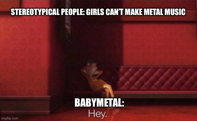 Hey. | STEREOTYPICAL PEOPLE: GIRLS CAN’T MAKE METAL MUSIC; BABYMETAL: | image tagged in hey | made w/ Imgflip meme maker