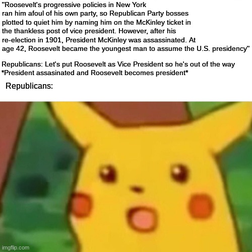 Surprised Pikachu | "Roosevelt's progressive policies in New York ran him afoul of his own party, so Republican Party bosses plotted to quiet him by naming him on the McKinley ticket in the thankless post of vice president. However, after his re-election in 1901, President McKinley was assassinated. At age 42, Roosevelt became the youngest man to assume the U.S. presidency"; Republicans: Let's put Roosevelt as Vice President so he's out of the way

*President assasinated and Roosevelt becomes president*; Republicans: | image tagged in memes,surprised pikachu | made w/ Imgflip meme maker