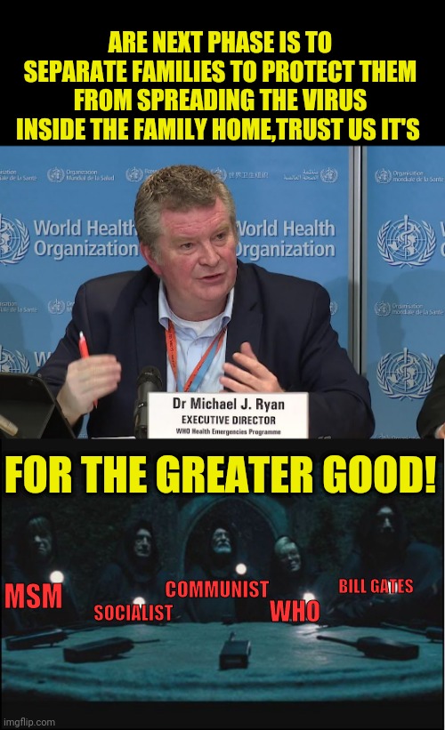 World Health Organization Or Should I Say The New World Order Organization | ARE NEXT PHASE IS TO SEPARATE FAMILIES TO PROTECT THEM FROM SPREADING THE VIRUS INSIDE THE FAMILY HOME,TRUST US IT'S; FOR THE GREATER GOOD! COMMUNIST; MSM; BILL GATES; WHO; SOCIALIST | image tagged in who,political meme,communism,socialism,msm,bill gates | made w/ Imgflip meme maker
