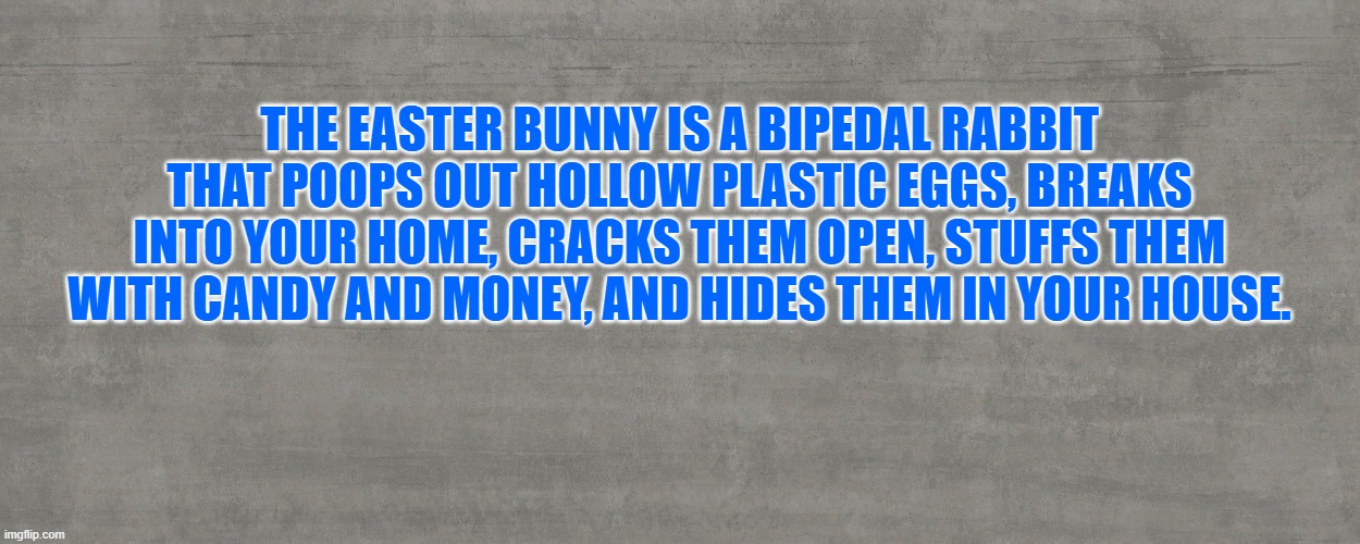 THE EASTER BUNNY IS A BIPEDAL RABBIT THAT POOPS OUT HOLLOW PLASTIC EGGS, BREAKS INTO YOUR HOME, CRACKS THEM OPEN, STUFFS THEM WITH CANDY AND MONEY, AND HIDES THEM IN YOUR HOUSE. | made w/ Imgflip meme maker