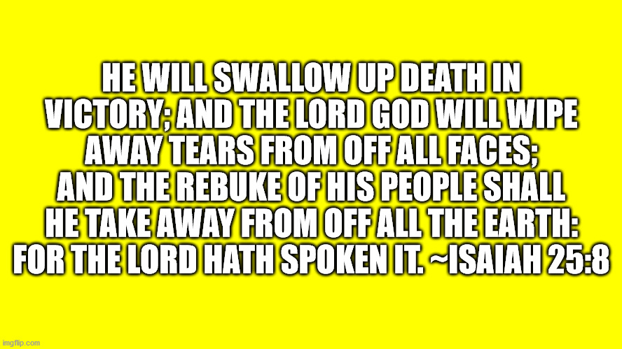 Bible Verse Isaiah 28:8 |  HE WILL SWALLOW UP DEATH IN VICTORY; AND THE LORD GOD WILL WIPE AWAY TEARS FROM OFF ALL FACES; AND THE REBUKE OF HIS PEOPLE SHALL HE TAKE AWAY FROM OFF ALL THE EARTH: FOR THE LORD HATH SPOKEN IT. ~ISAIAH 25:8 | image tagged in bible verse,isaiah,isaiah 25-8 | made w/ Imgflip meme maker