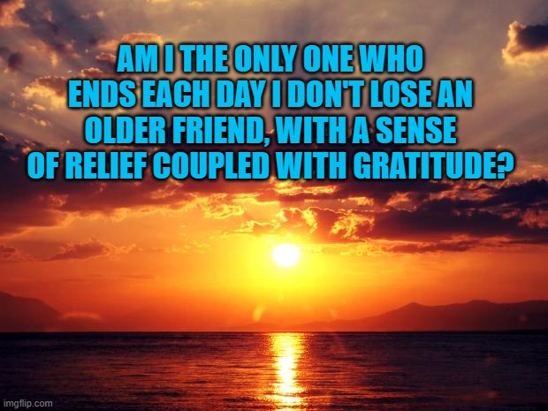 Sunset | AM I THE ONLY ONE WHO ENDS EACH DAY I DON'T LOSE AN OLDER FRIEND, WITH A SENSE OF RELIEF COUPLED WITH GRATITUDE? | image tagged in sunset | made w/ Imgflip meme maker