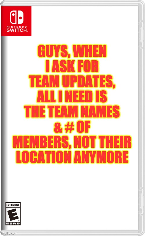 It's hard to gather Team Updates when users don't give me the exact info. | GUYS, WHEN I ASK FOR TEAM UPDATES, ALL I NEED IS THE TEAM NAMES & # OF MEMBERS, NOT THEIR LOCATION ANYMORE | image tagged in nintendo switch | made w/ Imgflip meme maker