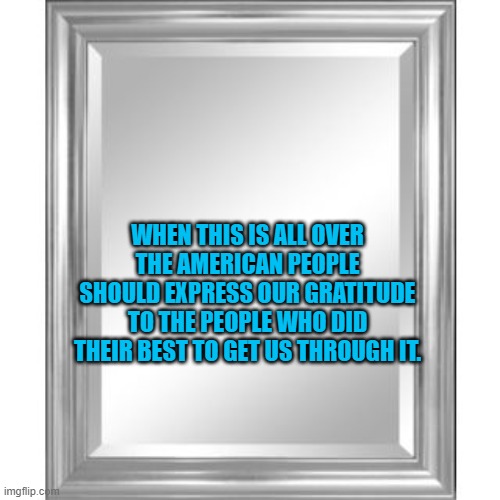 Mirror | WHEN THIS IS ALL OVER THE AMERICAN PEOPLE SHOULD EXPRESS OUR GRATITUDE TO THE PEOPLE WHO DID THEIR BEST TO GET US THROUGH IT. | image tagged in mirror | made w/ Imgflip meme maker