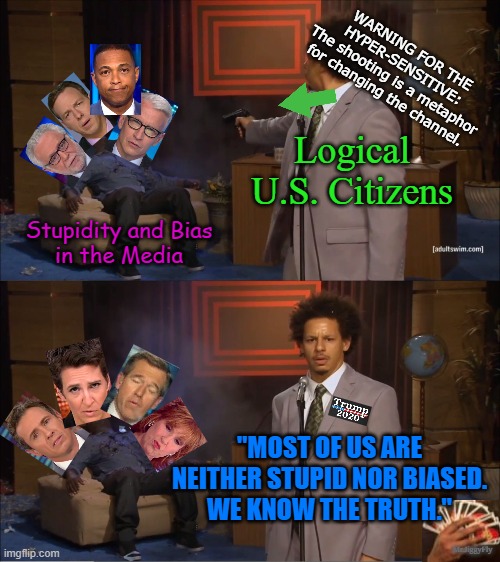Who Killed Hannibal | WARNING FOR THE HYPER-SENSITIVE:
The shooting is a metaphor for changing the channel. Logical U.S. Citizens; Stupidity and Bias
in the Media; "MOST OF US ARE NEITHER STUPID NOR BIASED.
WE KNOW THE TRUTH."; Mr.JiggyFly | image tagged in who killed hannibal,msm lies,trump 2020,cnn fake news,hillary for prison,creepy joe biden | made w/ Imgflip meme maker