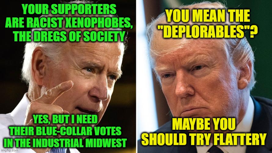 The Art of Communication | YOUR SUPPORTERS ARE RACIST XENOPHOBES, THE DREGS OF SOCIETY; YOU MEAN THE "DEPLORABLES"? YES, BUT I NEED THEIR BLUE-COLLAR VOTES IN THE INDUSTRIAL MIDWEST; MAYBE YOU SHOULD TRY FLATTERY | image tagged in joe biden,president trump,election 2020 | made w/ Imgflip meme maker