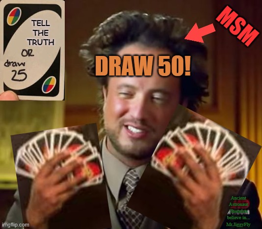 Ancient Aliens Meme | MSM; TELL
THE
TRUTH; DRAW 50! Ancient Astronaut Theorists believe in...
Mr.JiggyFly | image tagged in memes,ancient aliens,msm lies,biased media,trump 2020 | made w/ Imgflip meme maker