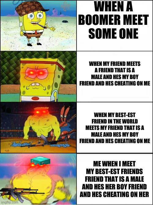 Sponge Finna Commit Muder | WHEN A BOOMER MEET SOME ONE; WHEN MY FRIEND MEETS A FRIEND THAT IS A MALE AND HES MY BOY FRIEND AND HES CHEATING ON ME; WHEN MY BEST-EST FRIEND IN THE WORLD MEETS MY FRIEND THAT IS A MALE AND HES MY BOY FRIEND AND HES CHEATING ON ME; ME WHEN I MEET MY BEST-EST FRIENDS FRIEND THAT IS A MALE AND HES HER BOY FRIEND AND HES CHEATING ON HER | image tagged in sponge finna commit muder | made w/ Imgflip meme maker
