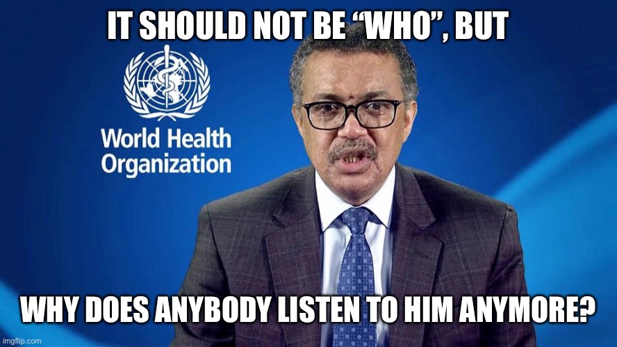 Who? | IT SHOULD NOT BE “WHO”, BUT; WHY DOES ANYBODY LISTEN TO HIM ANYMORE? | image tagged in covid-19,who,tedros adhanom ghebreyesus | made w/ Imgflip meme maker