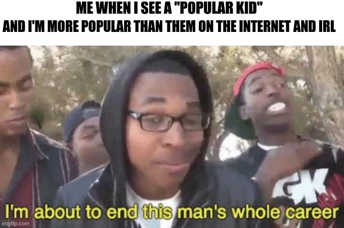 I’m about to end this man’s whole career | ME WHEN I SEE A "POPULAR KID"; AND I'M MORE POPULAR THAN THEM ON THE INTERNET AND IRL | image tagged in im about to end this mans whole career | made w/ Imgflip meme maker