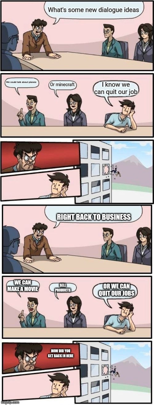 RIGHT BACK TO BUSINESS; WE CAN MAKE A MOVIE; OR WE CAN QUIT OUR JOBS; SELL PRODUCTS; HOW DID YOU GET BACK IN HERE | image tagged in memes,boardroom meeting suggestion | made w/ Imgflip meme maker